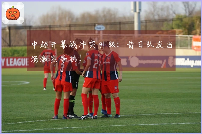 中超开幕战冲突升级：昔日队友当场激烈争执！