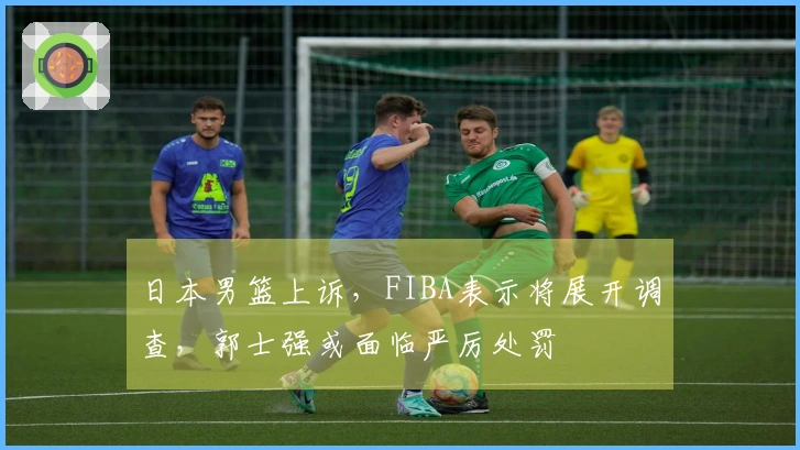 日本男篮上诉，FIBA表示将展开调查，郭士强或面临严厉处罚