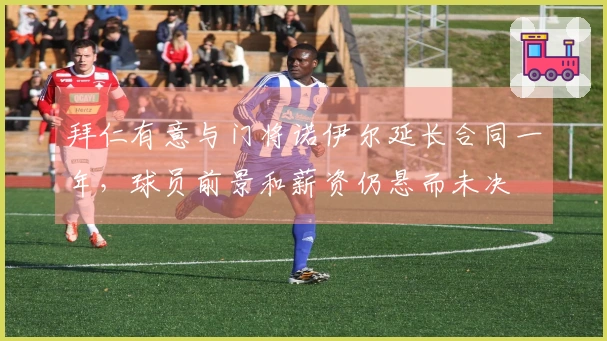 拜仁有意与门将诺伊尔延长合同一年，球员前景和薪资仍悬而未决