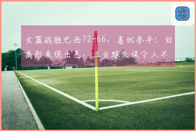 女篮战胜巴西72-66，喜忧参半：刘禹彤表现出色，三分球失误令人不满，杨舒予需加强调整