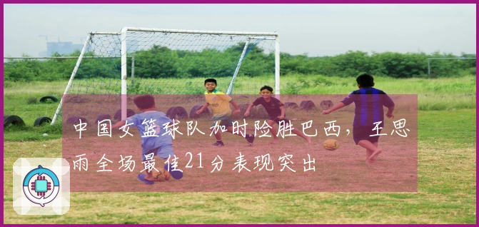 中国女篮球队加时险胜巴西，王思雨全场最佳21分表现突出