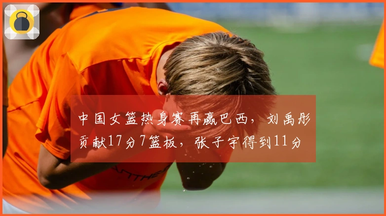 中国女篮热身赛再赢巴西，刘禹彤贡献17分7篮板，张子宇得到11分