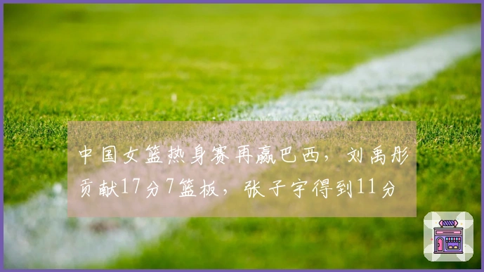 中国女篮热身赛再赢巴西，刘禹彤贡献17分7篮板，张子宇得到11分