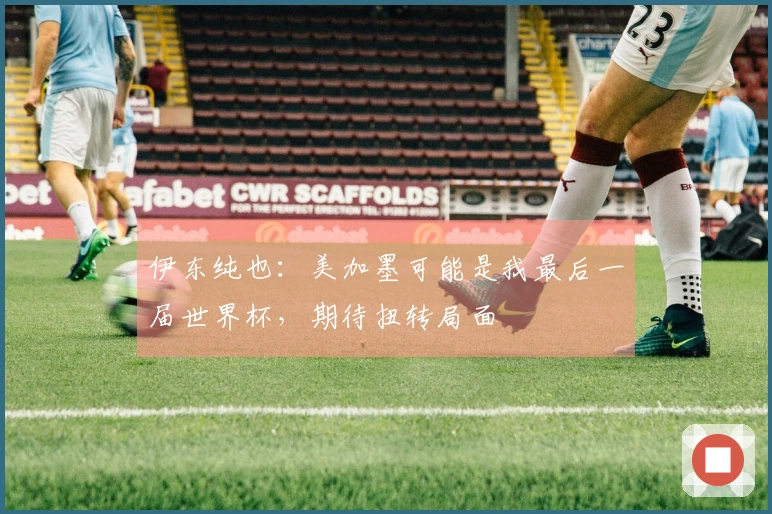 伊东纯也：美加墨可能是我最后一届世界杯，期待扭转局面