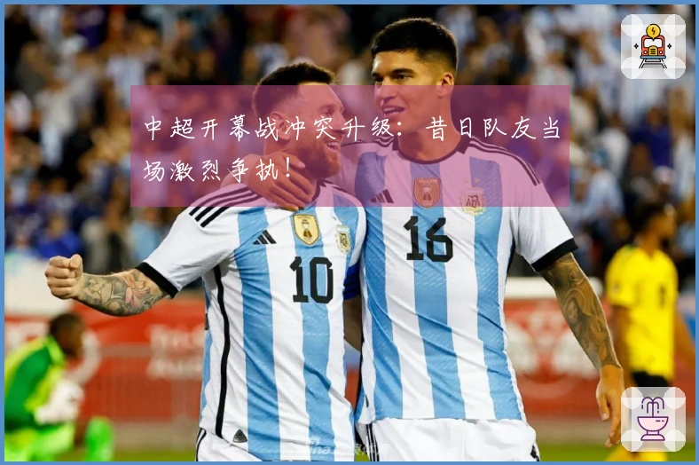 中超开幕战冲突升级：昔日队友当场激烈争执！