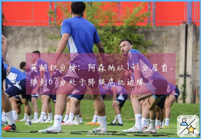 英超积分榜：阿森纳以141分居首，热刺67分处于降级危机边缘