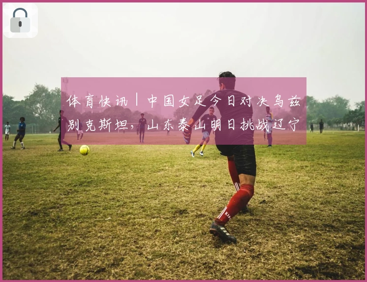 体育快讯｜中国女足今日对决乌兹别克斯坦，山东泰山明日挑战辽宁铁人