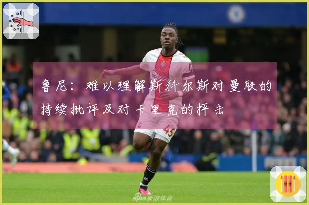 鲁尼：难以理解斯科尔斯对曼联的持续批评及对卡里克的抨击