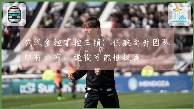 武汉金控掌控三镇；任航离开团队即将公布，退役可能性极高