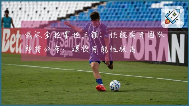 武汉金控掌控三镇；任航离开团队即将公布，退役可能性极高