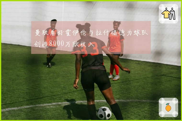 曼联看好霍伊伦与拉什福德为球队创造8000万欧收入