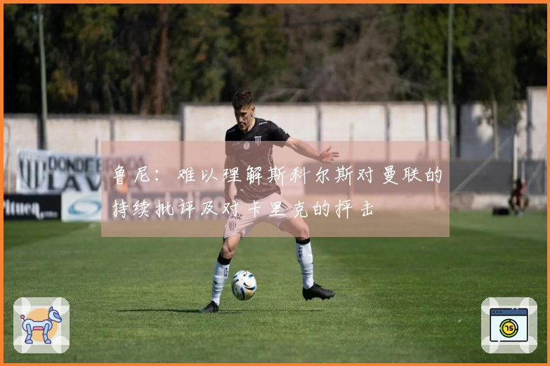 鲁尼：难以理解斯科尔斯对曼联的持续批评及对卡里克的抨击