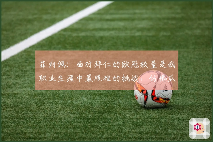 菲利佩：面对拜仁的欧冠较量是我职业生涯中最艰难的挑战，仿佛瓜迪奥拉扩展了球场的空间