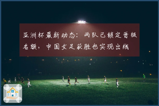 亚洲杯最新动态：两队已锁定晋级名额，中国女足获胜也实现出线